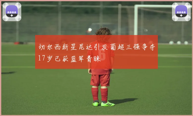 切尔西新星昆达引发葡超三强争夺17岁已获蓝军青睐