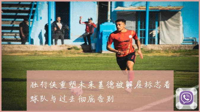 独行侠重塑未来基德被解雇标志着球队与过去彻底告别