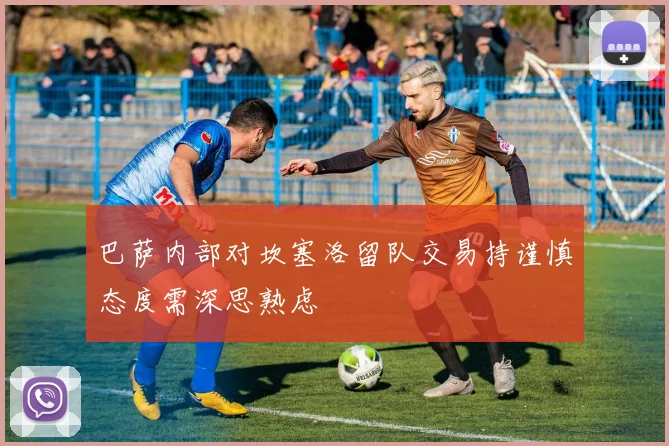 巴萨内部对坎塞洛留队交易持谨慎态度需深思熟虑