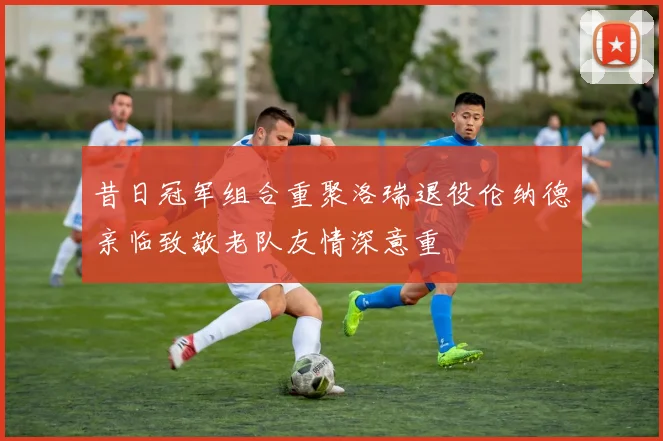 昔日冠军组合重聚洛瑞退役伦纳德亲临致敬老队友情深意重