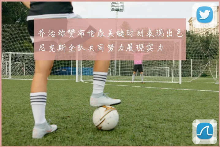 乔治称赞布伦森关键时刻表现出色尼克斯全队共同努力展现实力