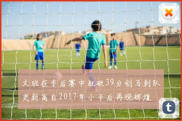 文班在季后赛中狂砍39分创马刺队史新高自2017年小卡后再现辉煌