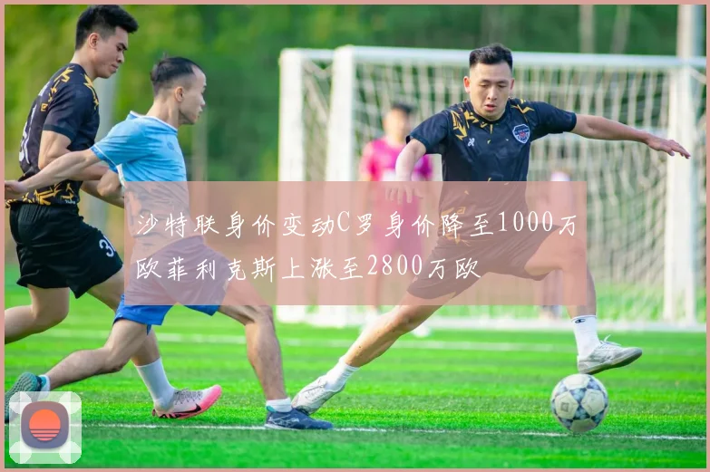 沙特联身价变动C罗身价降至1000万欧菲利克斯上涨至2800万欧