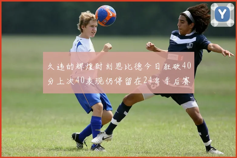 久违的辉煌时刻恩比德今日狂砍40分上次40表现仍停留在24年季后赛