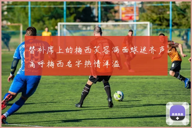 替补席上的梅西笑容满面球迷齐声高呼梅西名字热情洋溢
