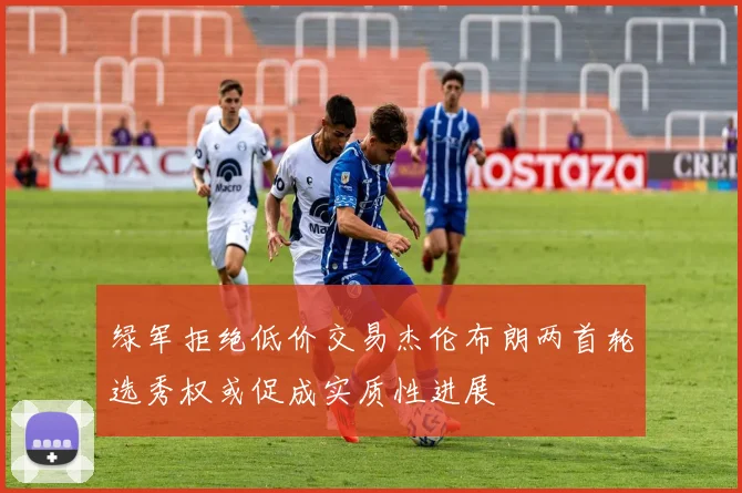绿军拒绝低价交易杰伦布朗两首轮选秀权或促成实质性进展