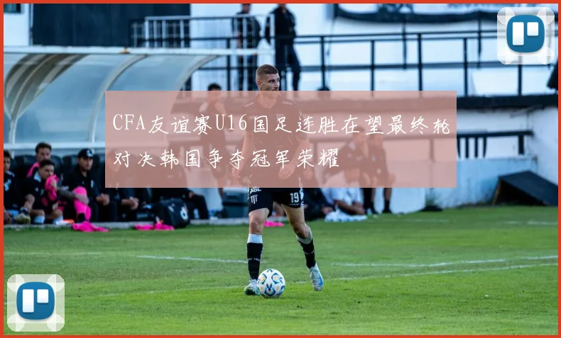 CFA友谊赛U16国足连胜在望最终轮对决韩国争夺冠军荣耀