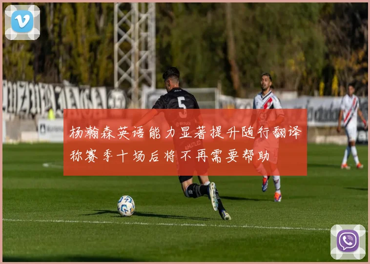 杨瀚森英语能力显著提升随行翻译称赛季十场后将不再需要帮助